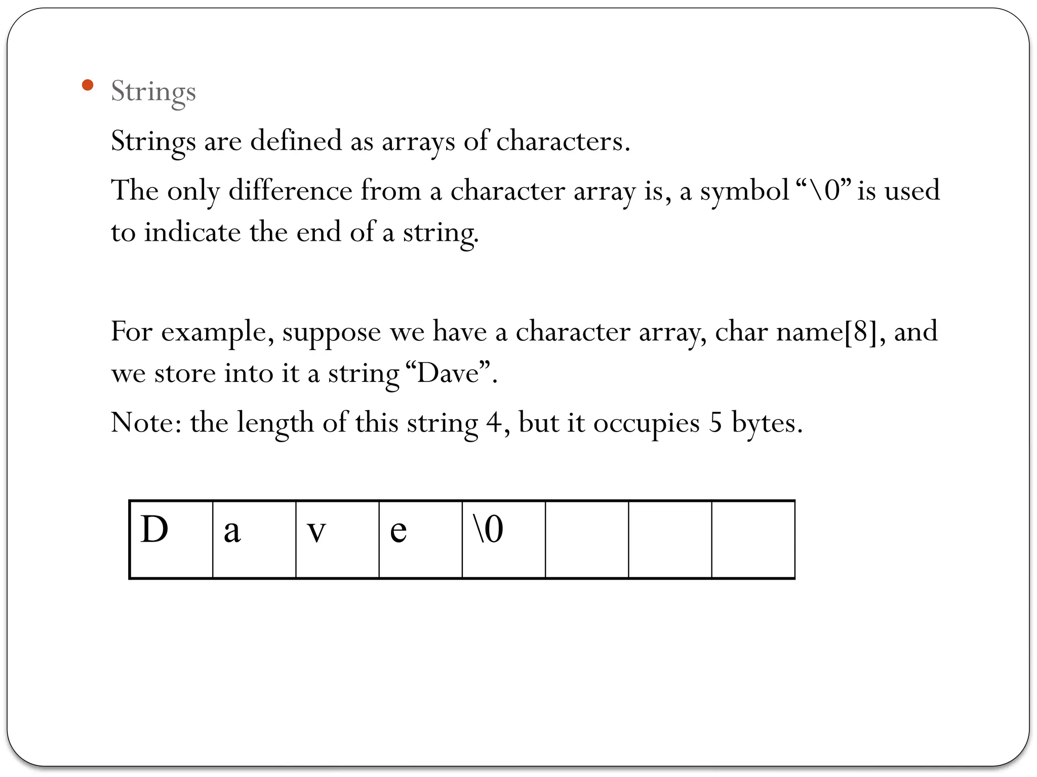  Strings
Strings are defined as arrays of characters.
The only difference from a character array is, a symbol “0” is used
to indicate the end of a string.
For example, suppose we have a character array, char name[8], and
we store into it a string “Dave”.
Note: the length of this string 4, but it occupies 5 bytes.
D a v e 0
 