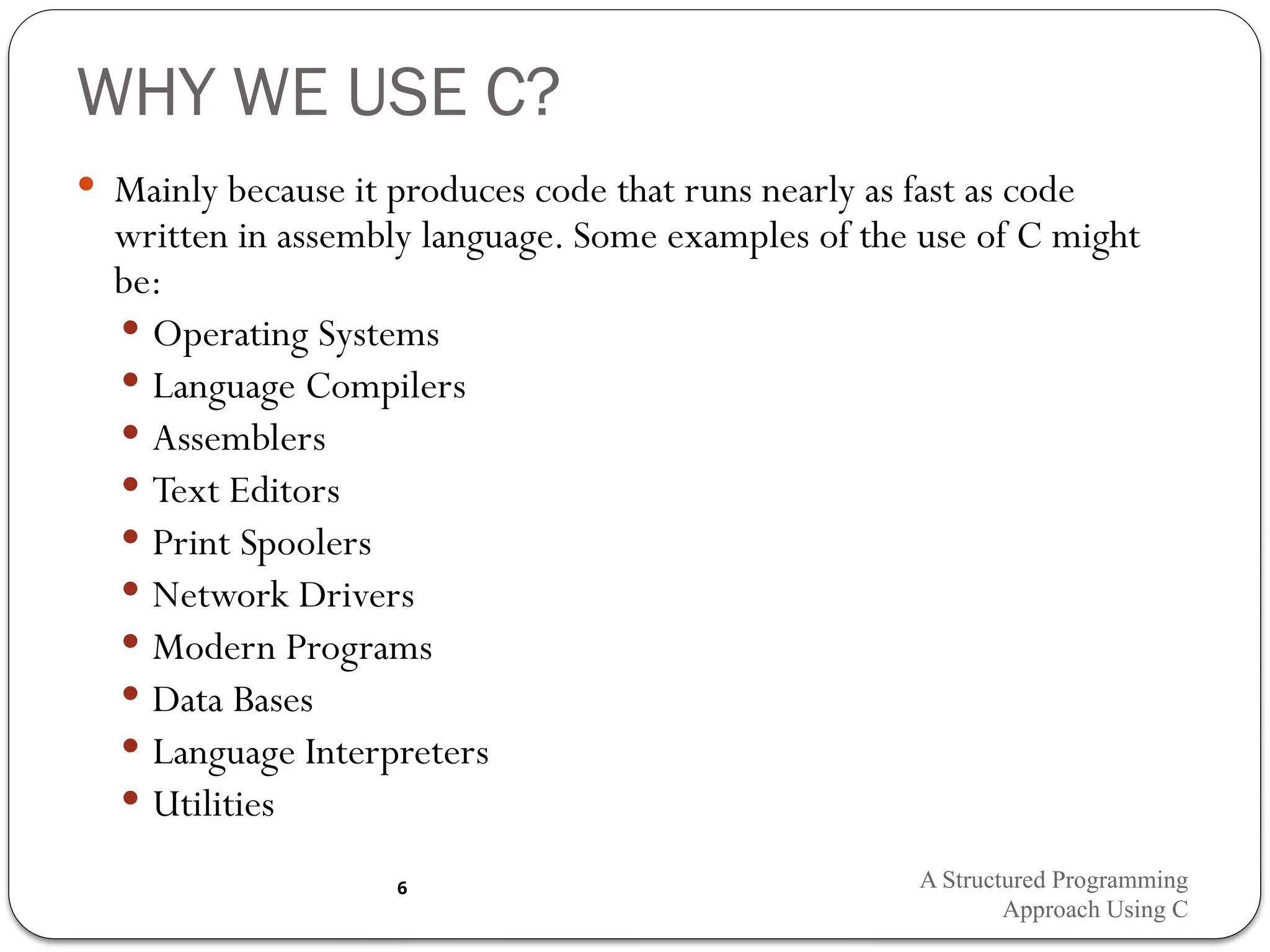 WHY WE USE C?
 Mainly because it produces code that runs nearly as fast as code
written in assembly language. Some examples of the use of C might
be:
 Operating Systems
 Language Compilers
 Assemblers
 Text Editors
 Print Spoolers
 Network Drivers
 Modern Programs
 Data Bases
 Language Interpreters
 Utilities
A Structured Programming
Approach Using C
6
 