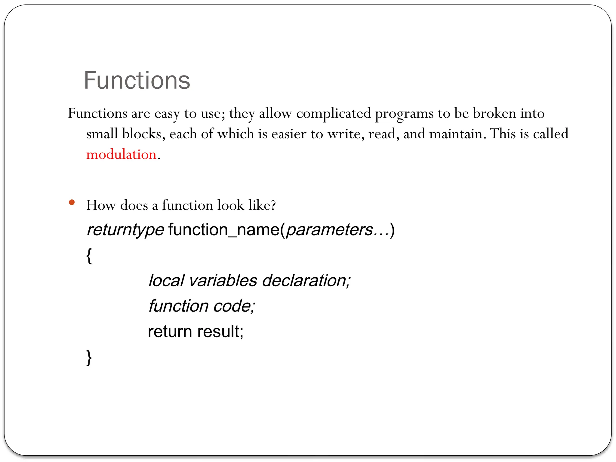 Functions
Functions are easy to use; they allow complicated programs to be broken into
small blocks, each of which is easier to write, read, and maintain.This is called
modulation.
 How does a function look like?
returntype function_name(parameters…)
{
local variables declaration;
function code;
return result;
}
 