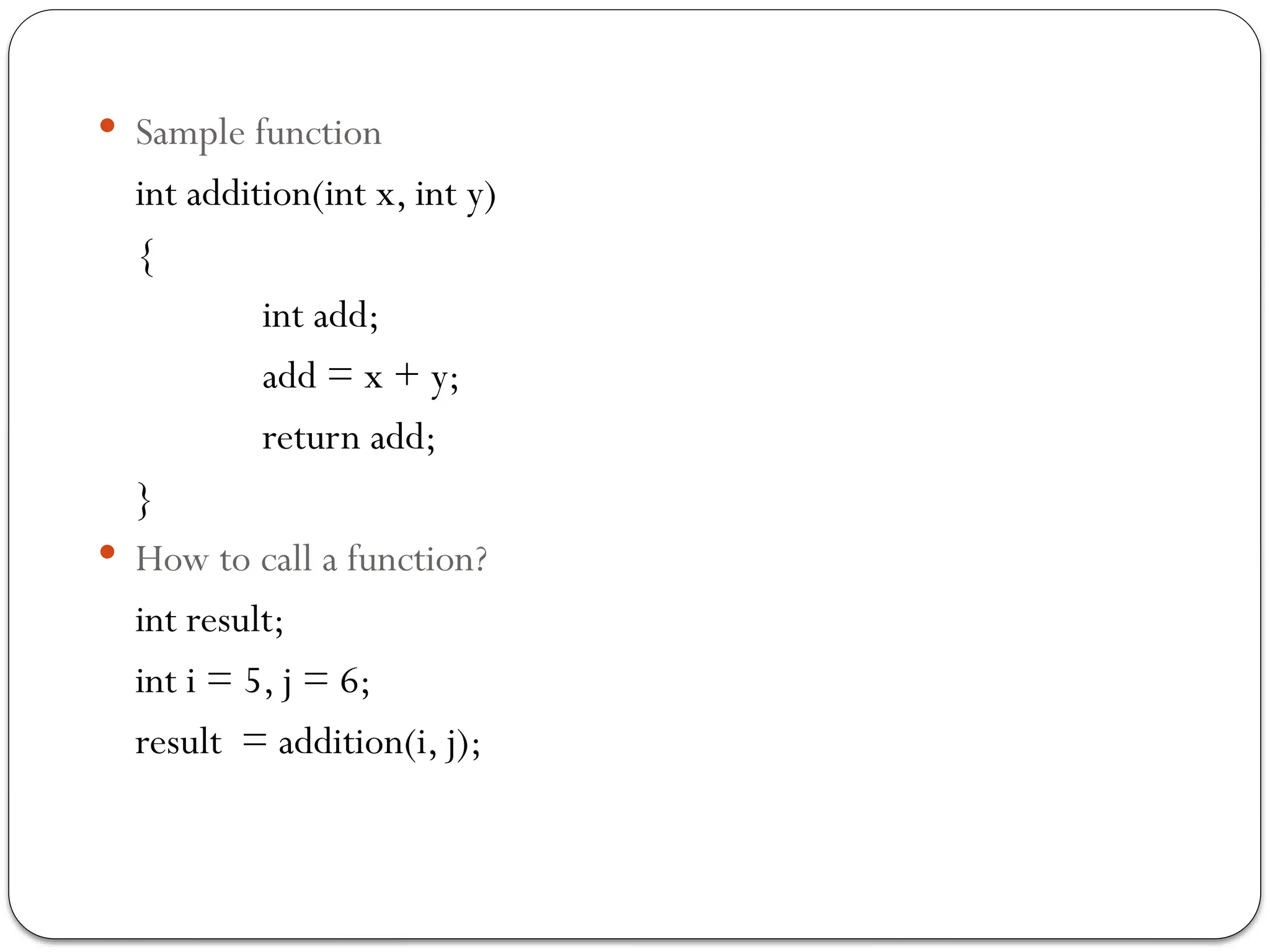  Sample function
int addition(int x, int y)
{
int add;
add = x + y;
return add;
}
 How to call a function?
int result;
int i = 5, j = 6;
result = addition(i, j);
 