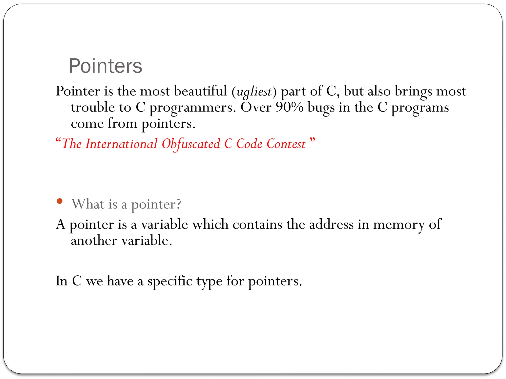 Pointers
Pointer is the most beautiful (ugliest) part of C, but also brings most
trouble to C programmers. Over 90% bugs in the C programs
come from pointers.
“The International Obfuscated C Code Contest ”
 What is a pointer?
A pointer is a variable which contains the address in memory of
another variable.
In C we have a specific type for pointers.
 