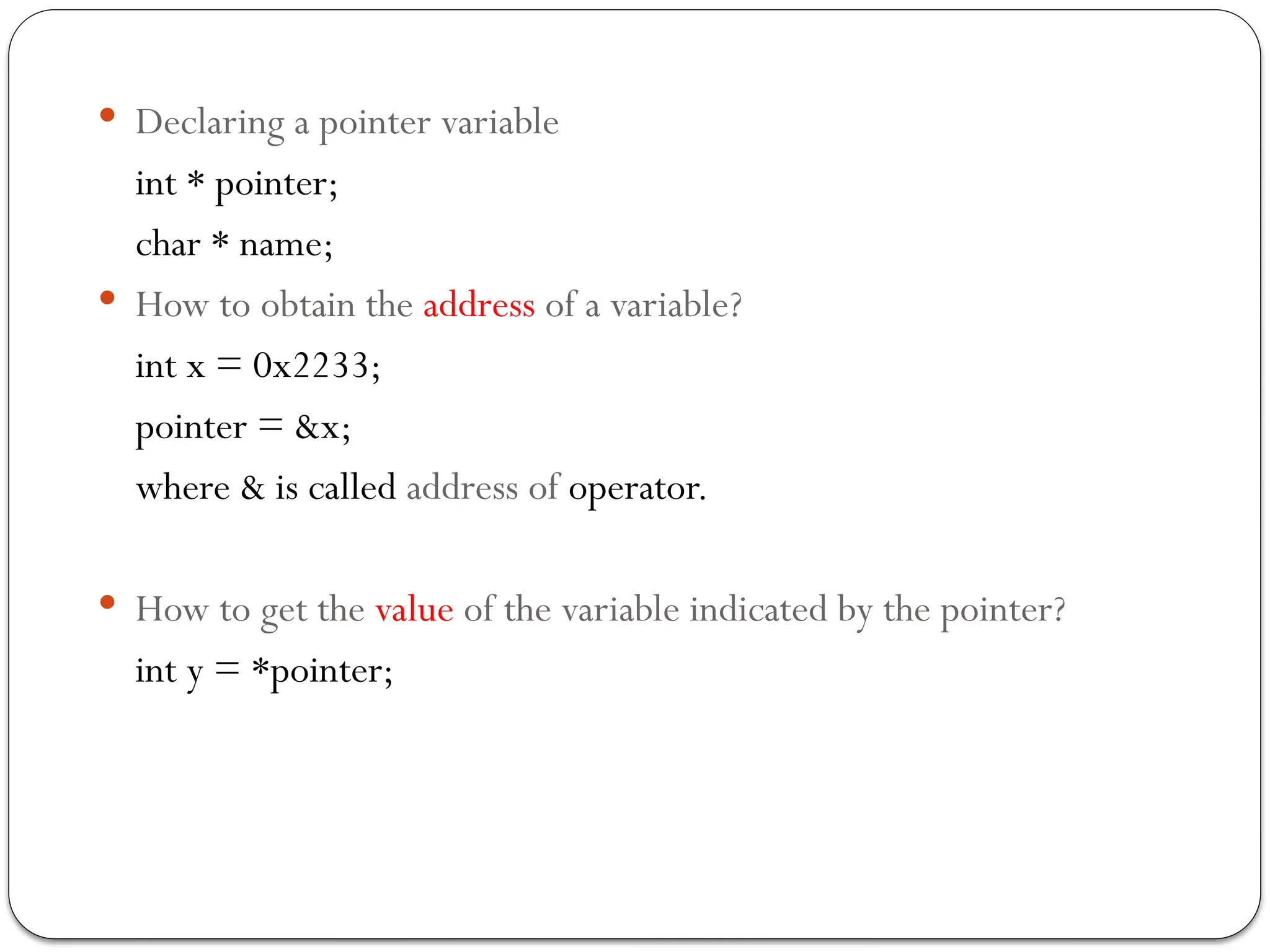  Declaring a pointer variable
int * pointer;
char * name;
 How to obtain the address of a variable?
int x = 0x2233;
pointer = &x;
where & is called address of operator.
 How to get the value of the variable indicated by the pointer?
int y = *pointer;
 