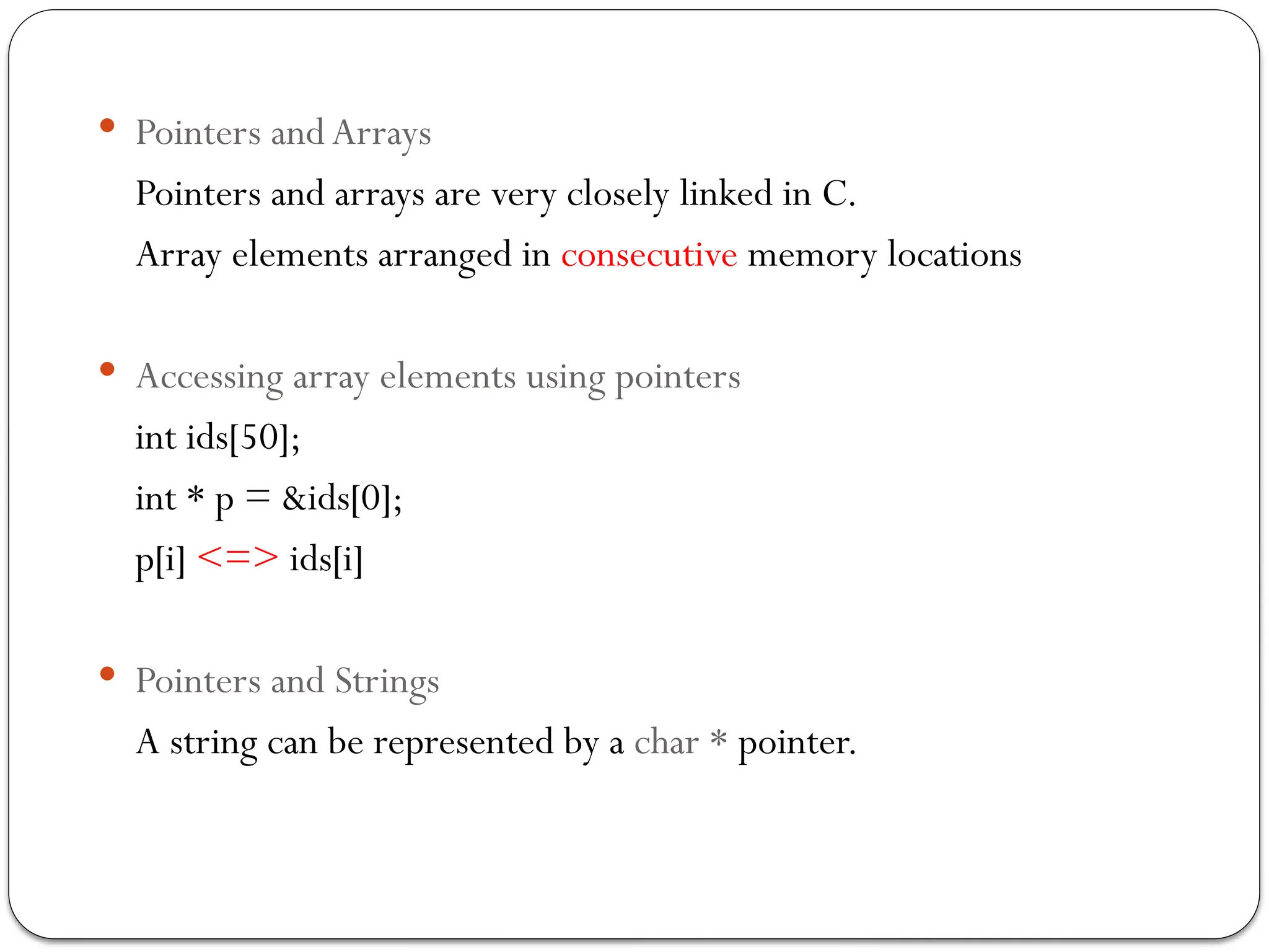 Pointers and Arrays
Pointers and arrays are very closely linked in C.
Array elements arranged in consecutive memory locations
 Accessing array elements using pointers
int ids[50];
int * p = &ids[0];
p[i] <=> ids[i]
 Pointers and Strings
A string can be represented by a char * pointer.
 