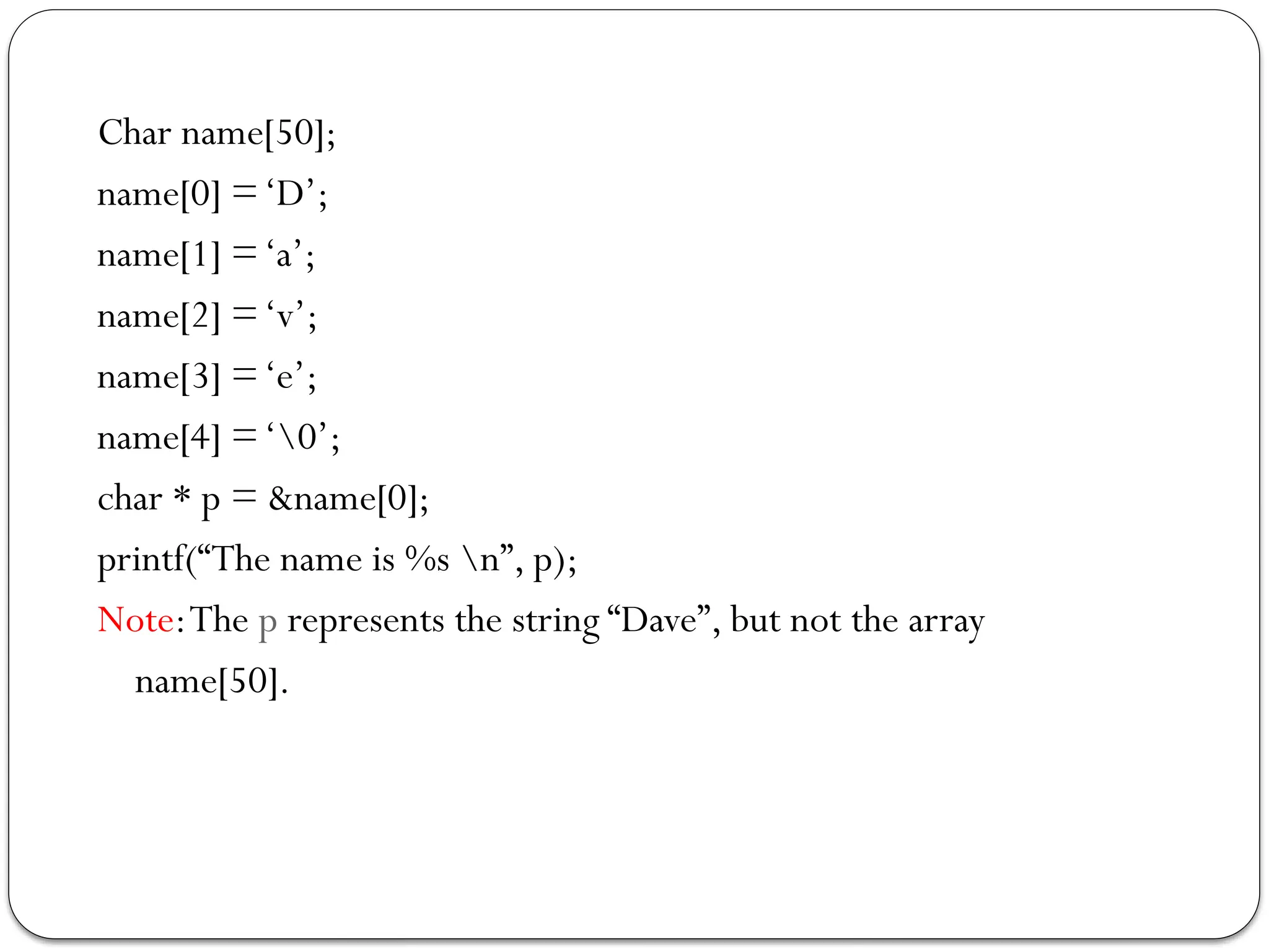 Char name[50];
name[0] =‘D’;
name[1] =‘a’;
name[2] =‘v’;
name[3] =‘e’;
name[4] =‘0’;
char * p = &name[0];
printf(“The name is %s n”, p);
Note:The p represents the string “Dave”, but not the array
name[50].
 