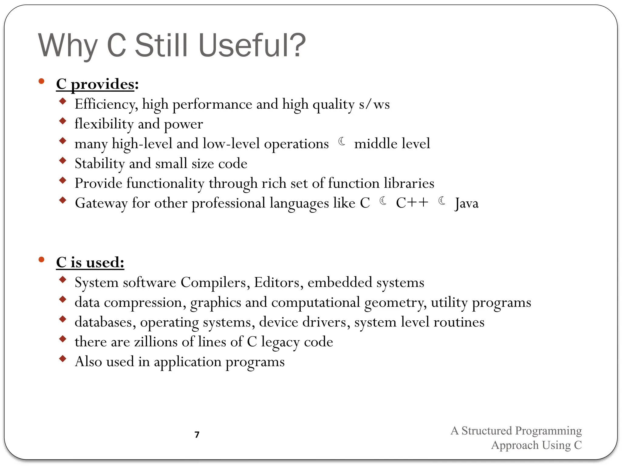 Why C Still Useful?
 C provides:
 Efficiency, high performance and high quality s/ws
 flexibility and power
 many high-level and low-level operations  middle level
 Stability and small size code
 Provide functionality through rich set of function libraries
 Gateway for other professional languages like C  C++  Java
 C is used:
 System software Compilers, Editors, embedded systems
 data compression, graphics and computational geometry, utility programs
 databases, operating systems, device drivers, system level routines
 there are zillions of lines of C legacy code
 Also used in application programs
A Structured Programming
Approach Using C
7
 
