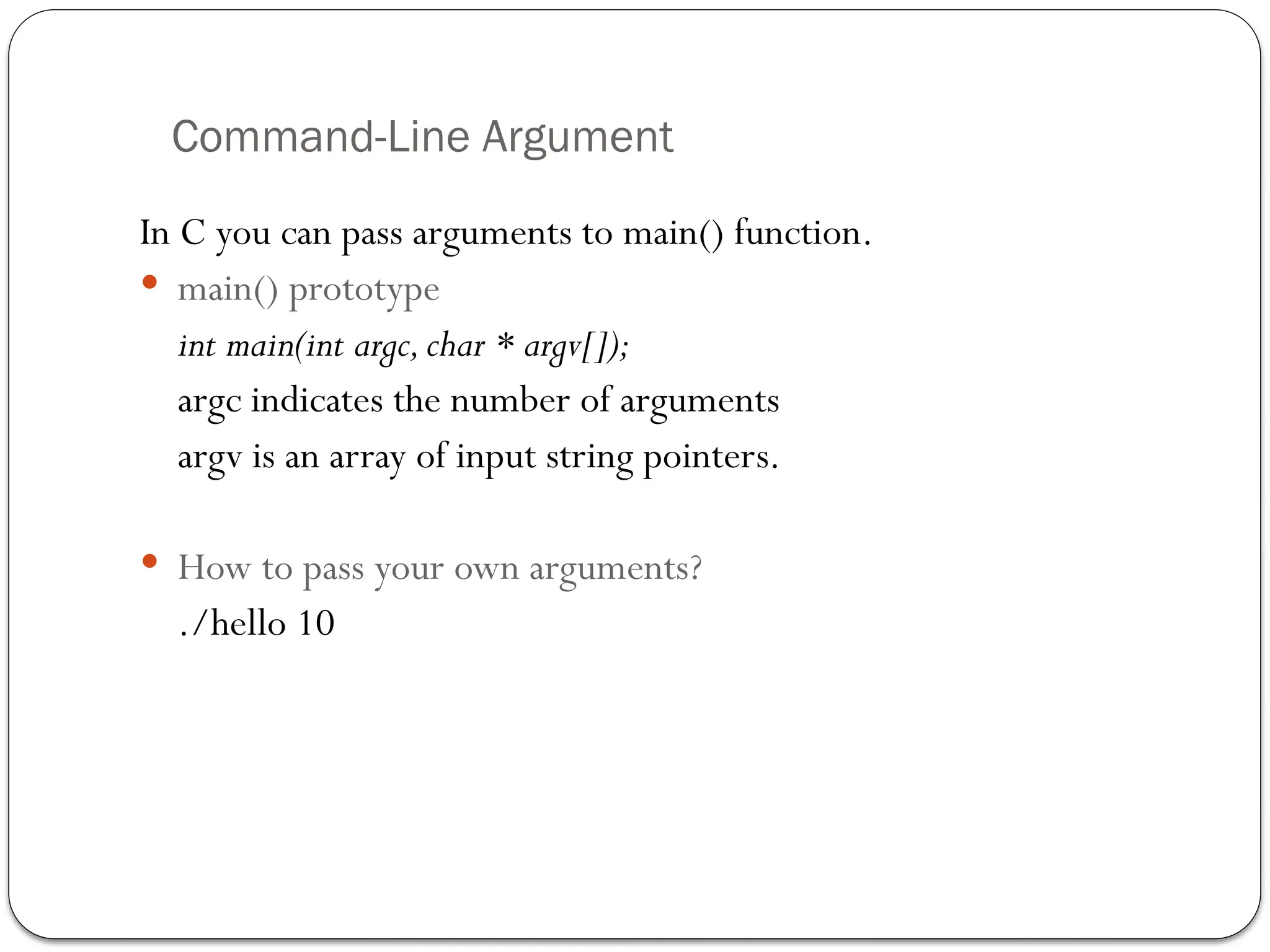 Command-Line Argument
In C you can pass arguments to main() function.
 main() prototype
int main(int argc,char * argv[]);
argc indicates the number of arguments
argv is an array of input string pointers.
 How to pass your own arguments?
./hello 10
 