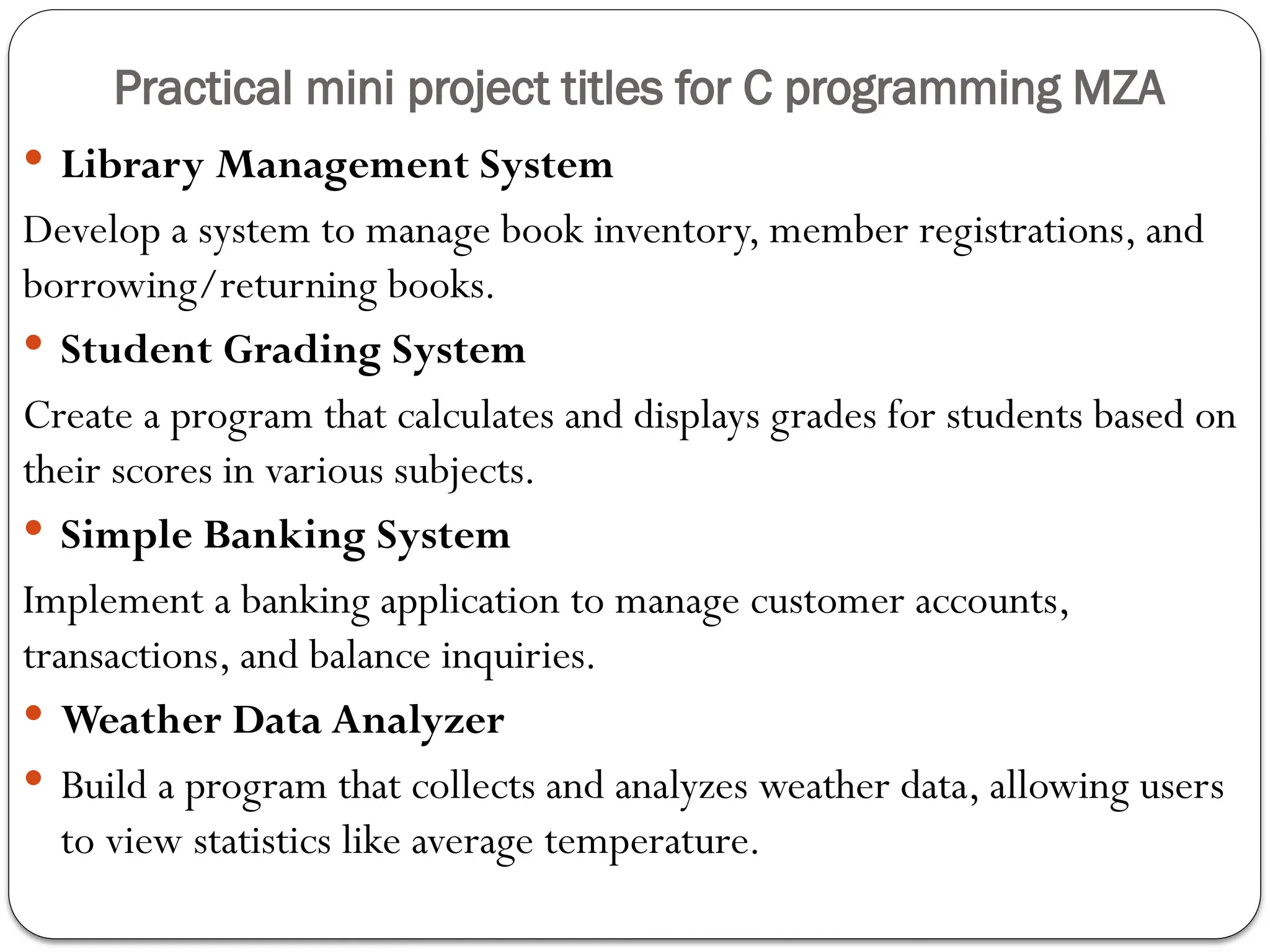 Practical mini project titles for C programming MZA
 Library Management System
Develop a system to manage book inventory, member registrations, and
borrowing/returning books.
 Student Grading System
Create a program that calculates and displays grades for students based on
their scores in various subjects.
 Simple Banking System
Implement a banking application to manage customer accounts,
transactions, and balance inquiries.
 Weather Data Analyzer
 Build a program that collects and analyzes weather data, allowing users
to view statistics like average temperature.
 