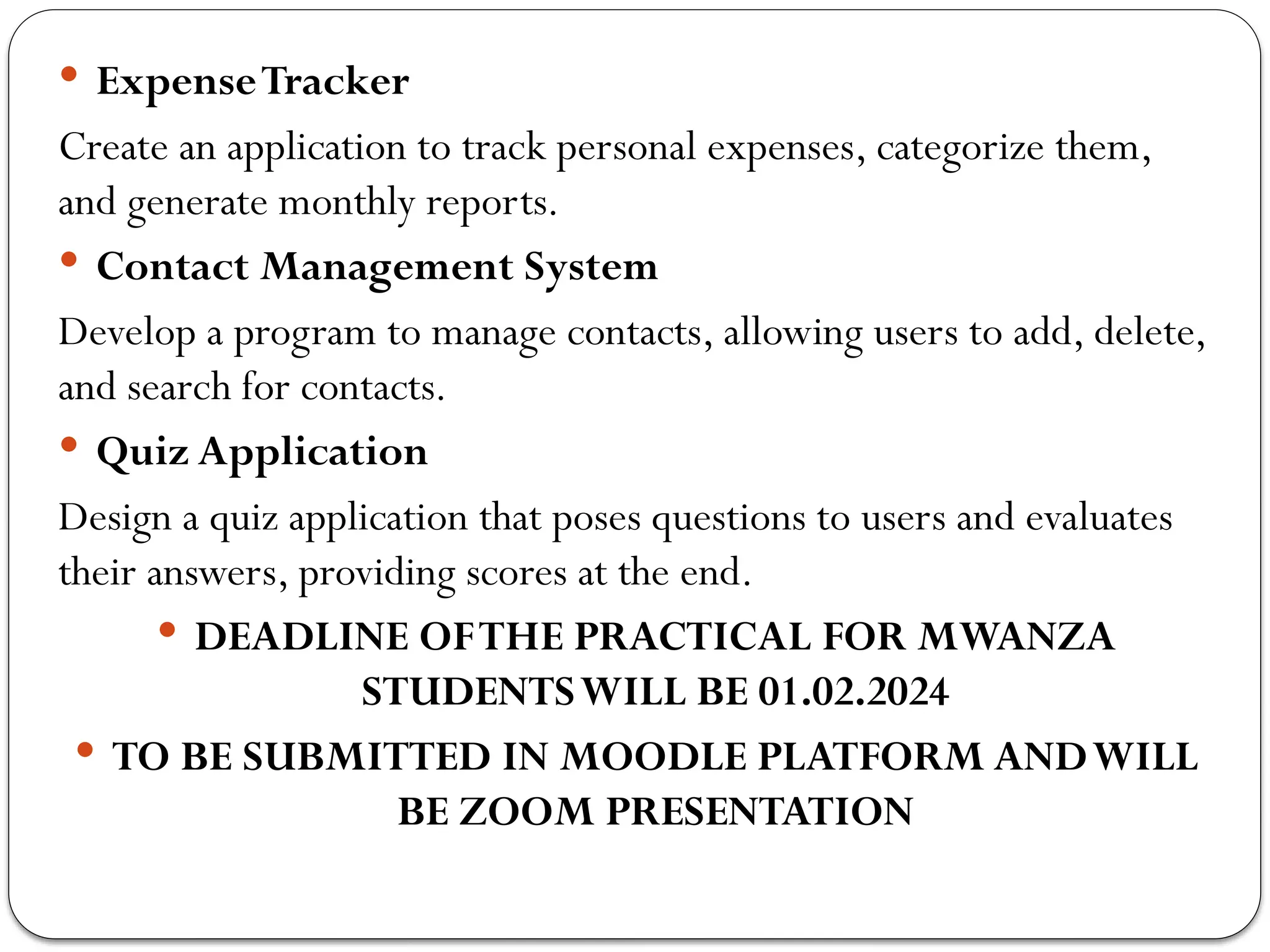  ExpenseTracker
Create an application to track personal expenses, categorize them,
and generate monthly reports.
 Contact Management System
Develop a program to manage contacts, allowing users to add, delete,
and search for contacts.
 Quiz Application
Design a quiz application that poses questions to users and evaluates
their answers, providing scores at the end.
 DEADLINE OFTHE PRACTICAL FOR MWANZA
STUDENTSWILL BE 01.02.2024
 TO BE SUBMITTED IN MOODLE PLATFORM ANDWILL
BE ZOOM PRESENTATION
 