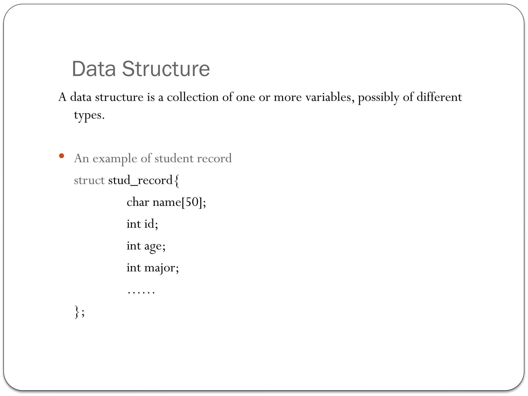 Data Structure
A data structure is a collection of one or more variables, possibly of different
types.
 An example of student record
struct stud_record{
char name[50];
int id;
int age;
int major;
……
};
 