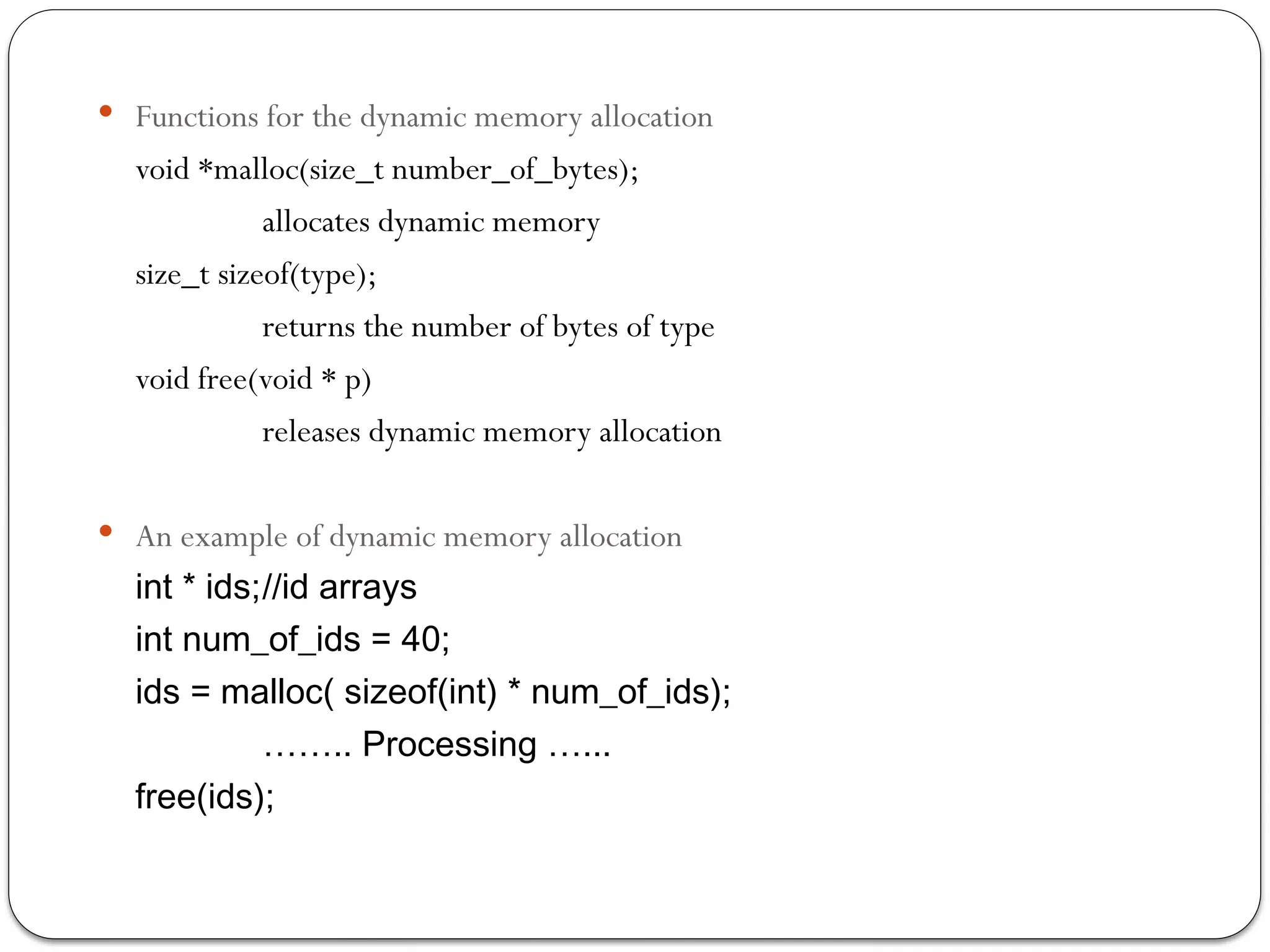  Functions for the dynamic memory allocation
void *malloc(size_t number_of_bytes);
allocates dynamic memory
size_t sizeof(type);
returns the number of bytes of type
void free(void * p)
releases dynamic memory allocation
 An example of dynamic memory allocation
int * ids;//id arrays
int num_of_ids = 40;
ids = malloc( sizeof(int) * num_of_ids);
…….. Processing …...
free(ids);
 