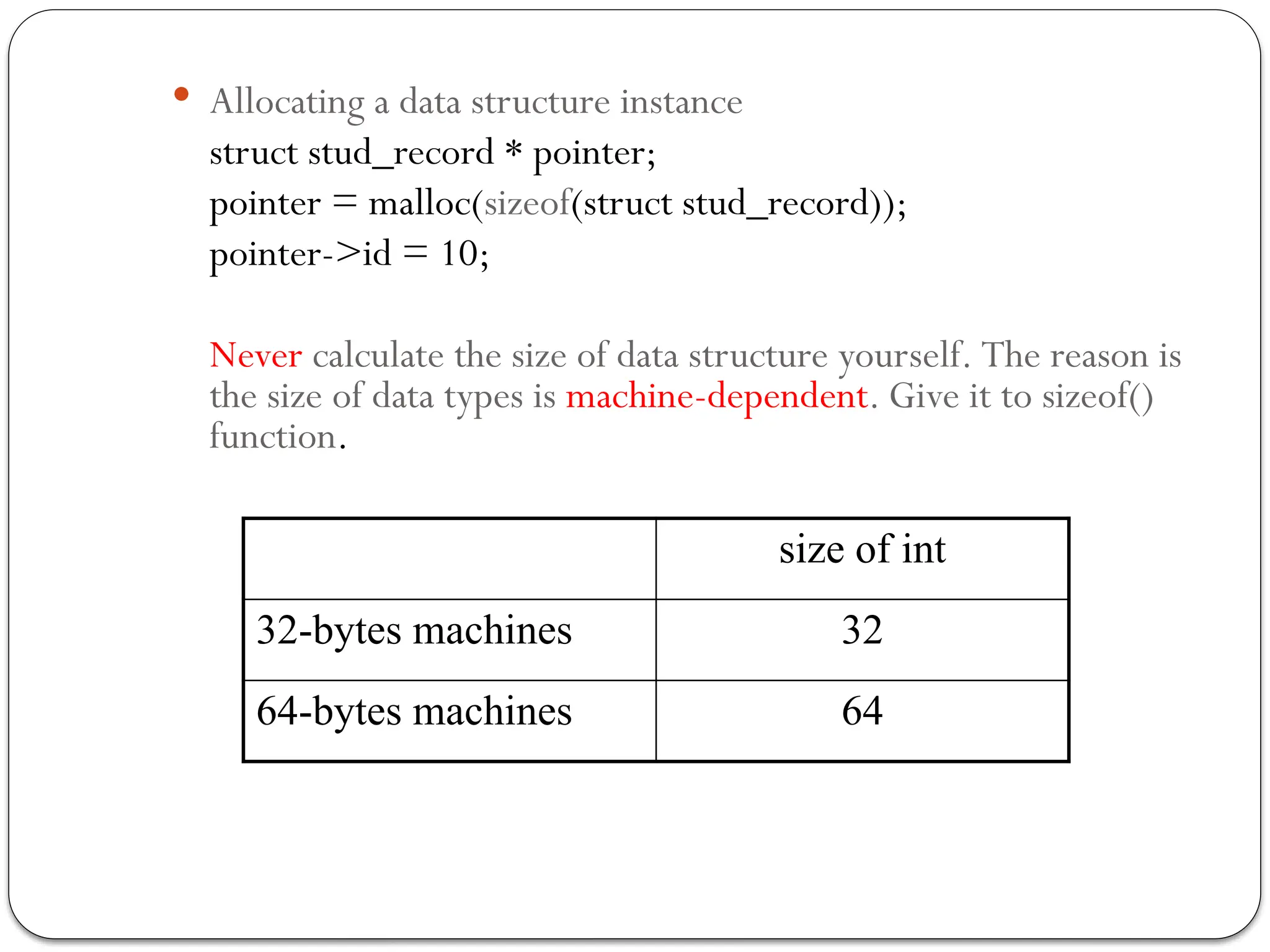  Allocating a data structure instance
struct stud_record * pointer;
pointer = malloc(sizeof(struct stud_record));
pointer->id = 10;
Never calculate the size of data structure yourself. The reason is
the size of data types is machine-dependent. Give it to sizeof()
function.
size of int
32-bytes machines 32
64-bytes machines 64
 