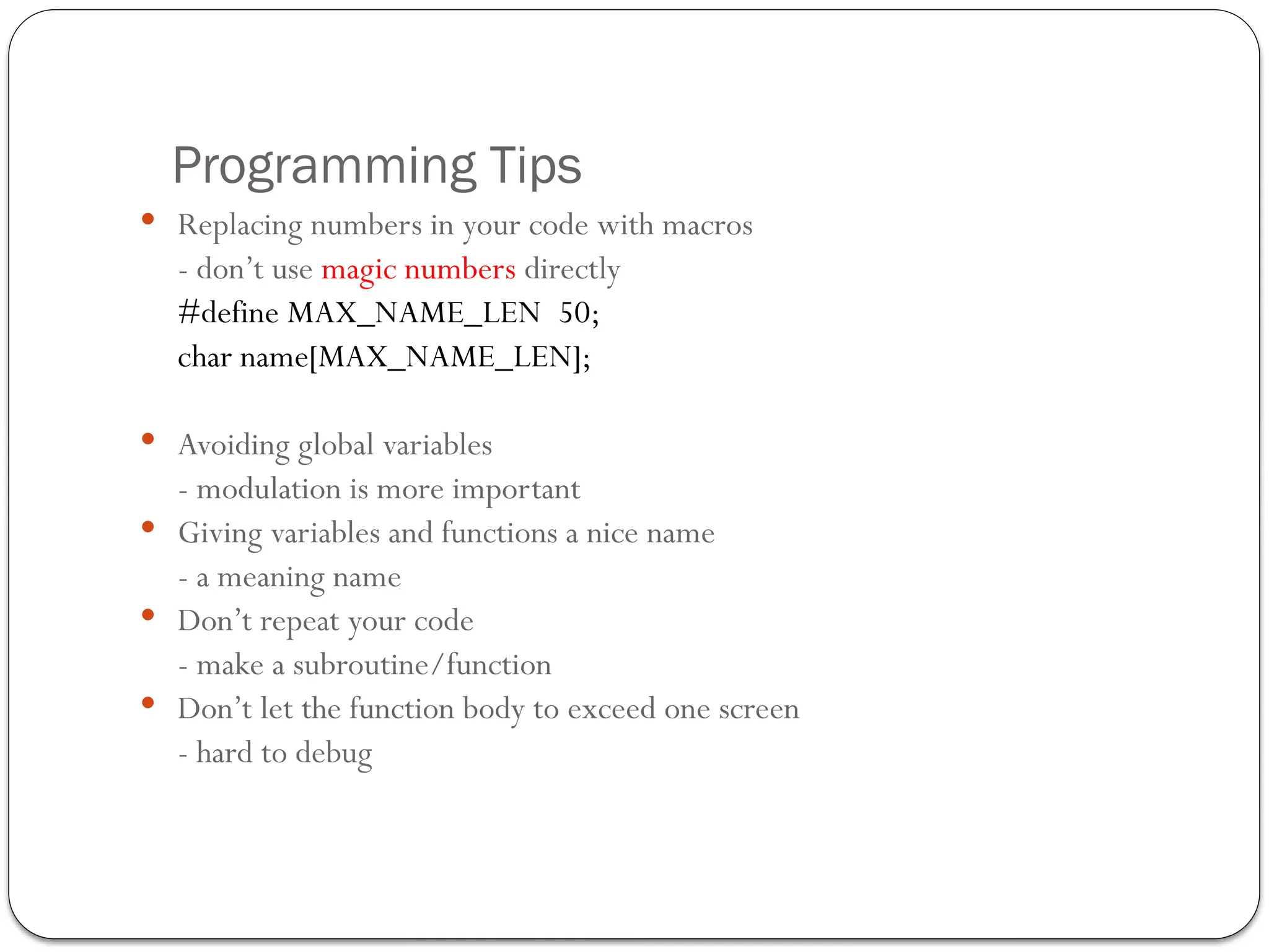 Programming Tips
 Replacing numbers in your code with macros
- don’t use magic numbers directly
#define MAX_NAME_LEN 50;
char name[MAX_NAME_LEN];
 Avoiding global variables
- modulation is more important
 Giving variables and functions a nice name
- a meaning name
 Don’t repeat your code
- make a subroutine/function
 Don’t let the function body to exceed one screen
- hard to debug
 