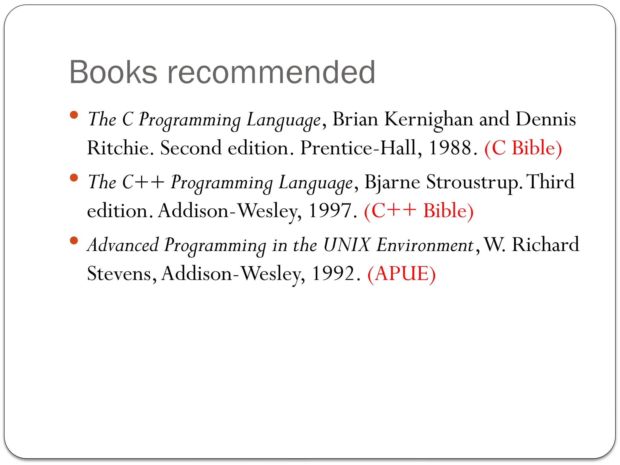 Books recommended
 The C Programming Language, Brian Kernighan and Dennis
Ritchie. Second edition. Prentice-Hall, 1988. (C Bible)
 The C++ Programming Language, Bjarne Stroustrup.Third
edition.Addison-Wesley, 1997. (C++ Bible)
 Advanced Programming in the UNIX Environment,W. Richard
Stevens,Addison-Wesley, 1992. (APUE)
 