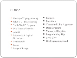 Outline
 History of C programming
 What is C - Programming
 “HelloWorld" Program
 DataTypes &Variables
 printf()
 Arithmetic & Logical
Operations
 Conditionals
 Loops
 Arrays & Strings
 Pointers
 Functions
 Command-Line Argument
 Data Structure
 Memory Allocation
 Programming Tips
 C vs. C++
 Books recommended
 