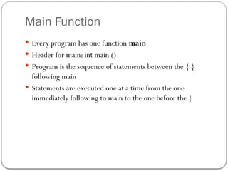 Main Function
 Every program has one function main
 Header for main: int main ()
 Program is the sequence of statements between the { }
following main
 Statements are executed one at a time from the one
immediately following to main to the one before the }
 
