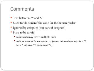 Comments
 Text between /* and */
 Used to “document” the code for the human reader
 Ignored by compiler (not part of program)
 Have to be careful
 comments may cover multiple lines
 ends as soon as */ encountered (so no internal comments - /*
An /* internal */ comment */)
 