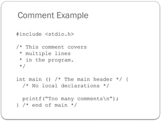 Comment Example
#include <stdio.h>
/* This comment covers
* multiple lines
* in the program.
*/
int main () /* The main header */ {
/* No local declarations */
printf(“Too many commentsn”);
} /* end of main */
 