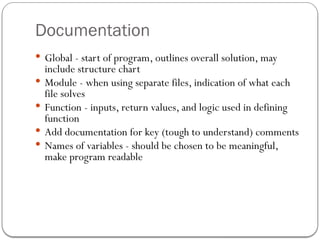 Documentation
 Global - start of program, outlines overall solution, may
include structure chart
 Module - when using separate files, indication of what each
file solves
 Function - inputs, return values, and logic used in defining
function
 Add documentation for key (tough to understand) comments
 Names of variables - should be chosen to be meaningful,
make program readable
 