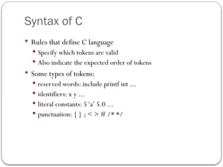 Syntax of C
 Rules that define C language
 Specify which tokens are valid
 Also indicate the expected order of tokens
 Some types of tokens:
 reserved words: include printf int ...
 identifiers: x y ...
 literal constants: 5‘a’ 5.0 ...
 punctuation: { } ; < > # /* */
 
