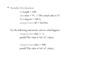  Variable Declaration
int length = 100;
char num =‘9’; //The actual value is 57
float deposit = 240.5;
unsigned short ID = 0x5544;
Try the following statements, and see what happens
unsigned char value = -1;
printf(“The value is %d n”, value);
unsigned char value = 300;
printf(“The value is %d n”, value);
 