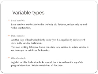 Variable types
 Local variable
Local variables are declared within the body of a function, and can only be used
within that function.
 Static variable
Another class of local variable is the static type. It is specified by the keyword
static in the variable declaration.
The most striking difference from a non-static local variable is, a static variable is
not destroyed on exit from the function.
 Global variable
A global variable declaration looks normal, but is located outside any of the
program's functions. So it is accessible to all functions.
 