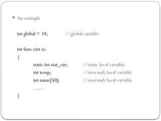  An example
int global = 10; //global variable
int func (int x)
{
static int stat_var; //static local variable
int temp; //(normal) local variable
int name[50]; //(normal) local variable
……
}
 