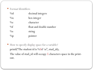  Format Identifiers
%d decimal integers
%x hex integer
%c character
%f float and double number
%s string
%p pointer
 How to specify display space for a variable?
printf(“The student id is %5d n”, stud_id);
The value of stud_id will occupy 5 characters space in the print-
out.
 