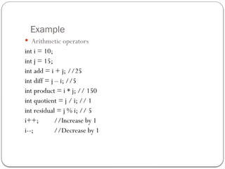 Example
 Arithmetic operators
int i = 10;
int j = 15;
int add = i + j; //25
int diff = j – i; //5
int product = i * j; // 150
int quotient = j / i; // 1
int residual = j % i; // 5
i++; //Increase by 1
i--; //Decrease by 1
 