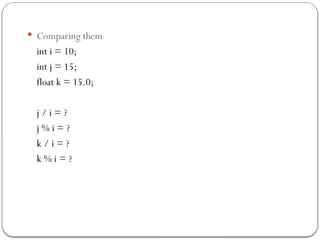  Comparing them
int i = 10;
int j = 15;
float k = 15.0;
j / i = ?
j % i = ?
k / i = ?
k % i = ?
 