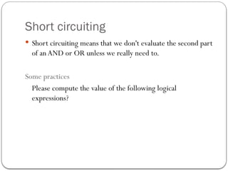 Short circuiting
 Short circuiting means that we don't evaluate the second part
of anAND or OR unless we really need to.
Some practices
Please compute the value of the following logical
expressions?
 