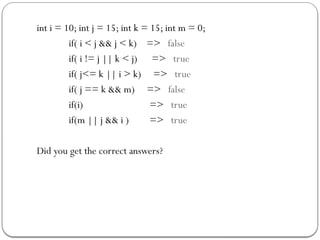 int i = 10; int j = 15; int k = 15; int m = 0;
if( i < j && j < k) => false
if( i != j || k < j) => true
if( j<= k || i > k) => true
if( j == k && m) => false
if(i) => true
if(m || j && i ) => true
Did you get the correct answers?
 