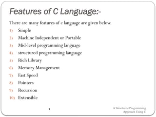 Features of C Language:-
There are many features of c language are given below.
1) Simple
2) Machine Independent or Portable
3) Mid-level programming language
4) structured programming language
5) Rich Library
6) Memory Management
7) Fast Speed
8) Pointers
9) Recursion
10) Extensible
A Structured Programming
Approach Using C
5
 