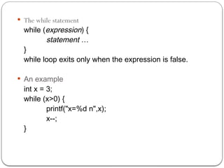  The while statement
while (expression) {
statement …
}
while loop exits only when the expression is false.
 An example
int x = 3;
while (x>0) {
printf("x=%d n",x);
x--;
}
 