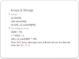 Arrays & Strings
 Arrays
int ids[50];
char name[100];
int table_of_num[30][40];
 Accessing an array
ids[0] = 40;
i = ids[1] + j;
table_of_num[3][4] = 100;
Note: In C Array subscripts start at 0 and end one less than the
array size. [0 .. n-1]
 