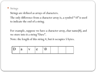  Strings
Strings are defined as arrays of characters.
The only difference from a character array is, a symbol “0” is used
to indicate the end of a string.
For example, suppose we have a character array, char name[8], and
we store into it a string “Dave”.
Note: the length of this string 4, but it occupies 5 bytes.
D a v e 0
 