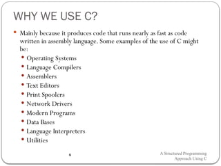 WHY WE USE C?
 Mainly because it produces code that runs nearly as fast as code
written in assembly language. Some examples of the use of C might
be:
 Operating Systems
 Language Compilers
 Assemblers
 Text Editors
 Print Spoolers
 Network Drivers
 Modern Programs
 Data Bases
 Language Interpreters
 Utilities
A Structured Programming
Approach Using C
6
 