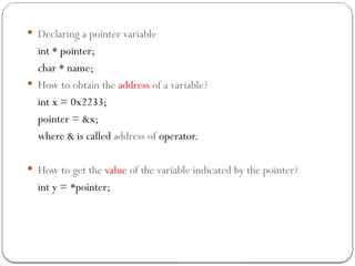  Declaring a pointer variable
int * pointer;
char * name;
 How to obtain the address of a variable?
int x = 0x2233;
pointer = &x;
where & is called address of operator.
 How to get the value of the variable indicated by the pointer?
int y = *pointer;
 