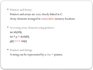  Pointers and Arrays
Pointers and arrays are very closely linked in C.
Array elements arranged in consecutive memory locations
 Accessing array elements using pointers
int ids[50];
int * p = &ids[0];
p[i] <=> ids[i]
 Pointers and Strings
A string can be represented by a char * pointer.
 