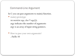 Command-Line Argument
In C you can pass arguments to main() function.
 main() prototype
int main(int argc,char * argv[]);
argc indicates the number of arguments
argv is an array of input string pointers.
 How to pass your own arguments?
./hello 10
 