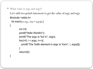  What value is argc and argv?
Let’s add two printf statement to get the value of argc and argv.
#include <stdio.h>
int main(int argc, char * argv[]);)
{
int i=0;
printf("Hello Worldn");
printf(“The argc is %d n”, argc);
for(i=0; i < argc; i++){
printf(“The %dth element in argv is %sn”, i, argv[i]);
}
return(0);
}
 