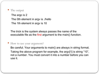  The output
The argc is 2
The 0th element in argv is ./hello
The 1th element in argv is 10
The trick is the system always passes the name of the
executable file as the first argument to the main() function.
 How to use your argument?
Be careful. Your arguments to main() are always in string format.
Taking the above program for example, the argv[1] is string “10”,
not a number. You must convert it into a number before you can
use it.
 