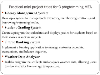 Practical mini project titles for C programming MZA
 Library Management System
Develop a system to manage book inventory, member registrations, and
borrowing/returning books.
 Student Grading System
Create a program that calculates and displays grades for students based on
their scores in various subjects.
 Simple Banking System
Implement a banking application to manage customer accounts,
transactions, and balance inquiries.
 Weather Data Analyzer
 Build a program that collects and analyzes weather data, allowing users
to view statistics like average temperature.
 