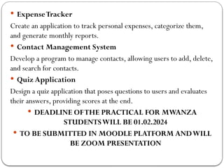  ExpenseTracker
Create an application to track personal expenses, categorize them,
and generate monthly reports.
 Contact Management System
Develop a program to manage contacts, allowing users to add, delete,
and search for contacts.
 Quiz Application
Design a quiz application that poses questions to users and evaluates
their answers, providing scores at the end.
 DEADLINE OFTHE PRACTICAL FOR MWANZA
STUDENTSWILL BE 01.02.2024
 TO BE SUBMITTED IN MOODLE PLATFORM ANDWILL
BE ZOOM PRESENTATION
 