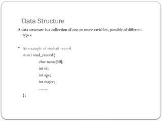 Data Structure
A data structure is a collection of one or more variables, possibly of different
types.
 An example of student record
struct stud_record{
char name[50];
int id;
int age;
int major;
……
};
 