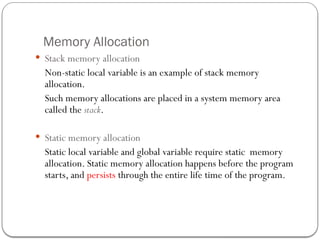 Memory Allocation
 Stack memory allocation
Non-static local variable is an example of stack memory
allocation.
Such memory allocations are placed in a system memory area
called the stack.
 Static memory allocation
Static local variable and global variable require static memory
allocation. Static memory allocation happens before the program
starts, and persists through the entire life time of the program.
 