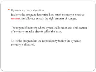  Dynamic memory allocation
It allows the program determine how much memory it needs at
run time, and allocate exactly the right amount of storage.
The region of memory where dynamic allocation and deallocation
of memory can take place is called the heap.
Note: the program has the responsibility to free the dynamic
memory it allocated.
 