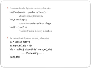  Functions for the dynamic memory allocation
void *malloc(size_t number_of_bytes);
allocates dynamic memory
size_t sizeof(type);
returns the number of bytes of type
void free(void * p)
releases dynamic memory allocation
 An example of dynamic memory allocation
int * ids;//id arrays
int num_of_ids = 40;
ids = malloc( sizeof(int) * num_of_ids);
…….. Processing …...
free(ids);
 
