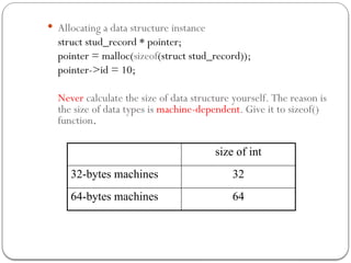  Allocating a data structure instance
struct stud_record * pointer;
pointer = malloc(sizeof(struct stud_record));
pointer->id = 10;
Never calculate the size of data structure yourself. The reason is
the size of data types is machine-dependent. Give it to sizeof()
function.
size of int
32-bytes machines 32
64-bytes machines 64
 