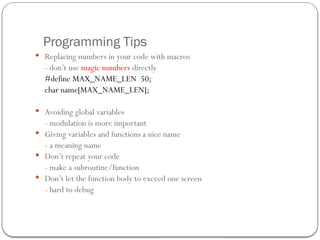 Programming Tips
 Replacing numbers in your code with macros
- don’t use magic numbers directly
#define MAX_NAME_LEN 50;
char name[MAX_NAME_LEN];
 Avoiding global variables
- modulation is more important
 Giving variables and functions a nice name
- a meaning name
 Don’t repeat your code
- make a subroutine/function
 Don’t let the function body to exceed one screen
- hard to debug
 