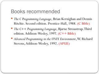 Books recommended
 The C Programming Language, Brian Kernighan and Dennis
Ritchie. Second edition. Prentice-Hall, 1988. (C Bible)
 The C++ Programming Language, Bjarne Stroustrup.Third
edition.Addison-Wesley, 1997. (C++ Bible)
 Advanced Programming in the UNIX Environment,W. Richard
Stevens,Addison-Wesley, 1992. (APUE)
 